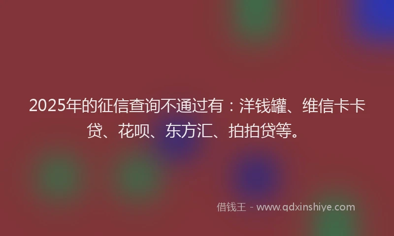 2025年的征信查询不通过有：洋钱罐、维信卡卡贷、花呗、东方汇、拍拍贷等。