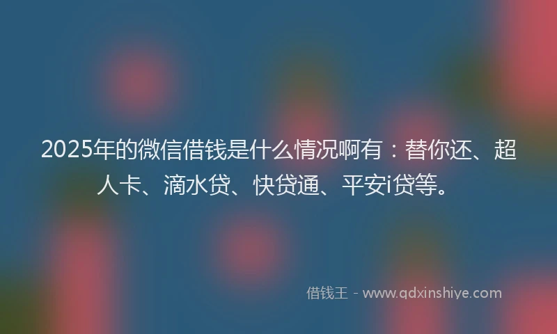 2025年的微信借钱是什么情况啊有：替你还、超人卡、滴水贷、快贷通、平安i贷等。