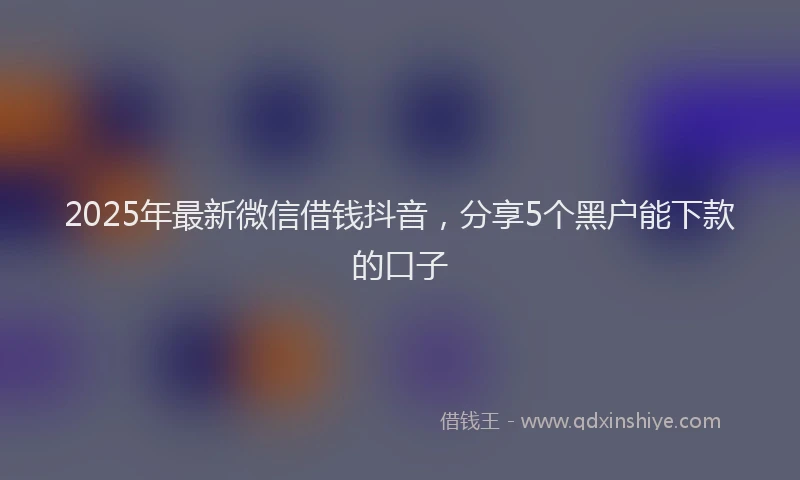 2025年最新微信借钱抖音，分享5个黑户能下款的口子