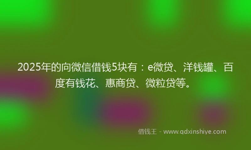 2025年的向微信借钱5块有：e微贷、洋钱罐、百度有钱花、惠商贷、微粒贷等。