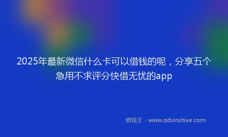 2025年最新微信什么卡可以借钱的呢，分享五个急用不求评分快借无忧的app