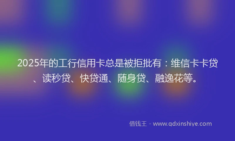 2025年的工行信用卡总是被拒批有：维信卡卡贷、读秒贷、快贷通、随身贷、融逸花等。