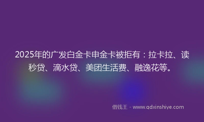 2025年的广发白金卡申金卡被拒有：拉卡拉、读秒贷、滴水贷、美团生活费、融逸花等。