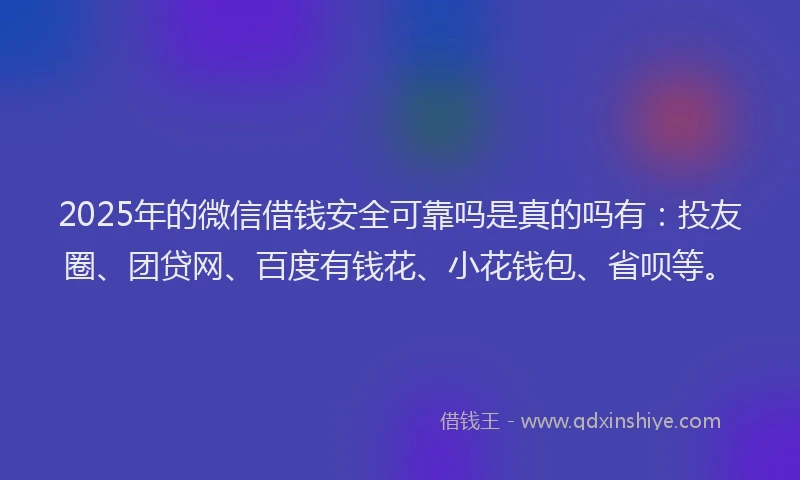 2025年的微信借钱安全可靠吗是真的吗有：投友圈、团贷网、百度有钱花、小花钱包、省呗等。