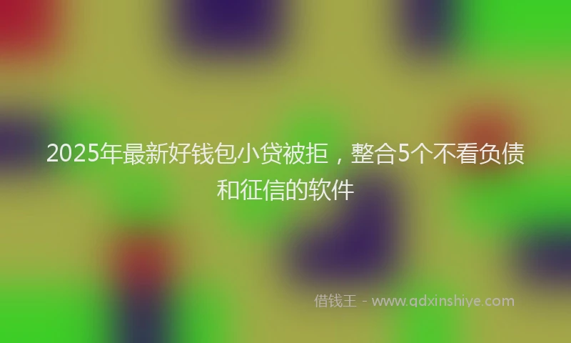 2025年最新好钱包小贷被拒，整合5个不看负债和征信的软件