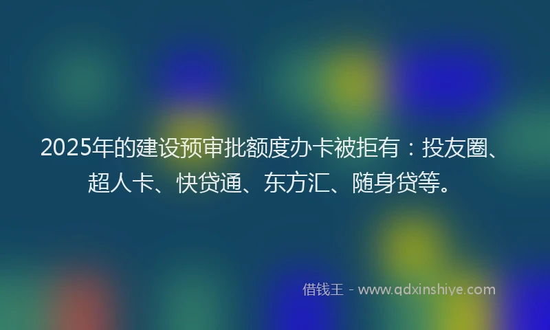 2025年的建设预审批额度办卡被拒有：投友圈、超人卡、快贷通、东方汇、随身贷等。