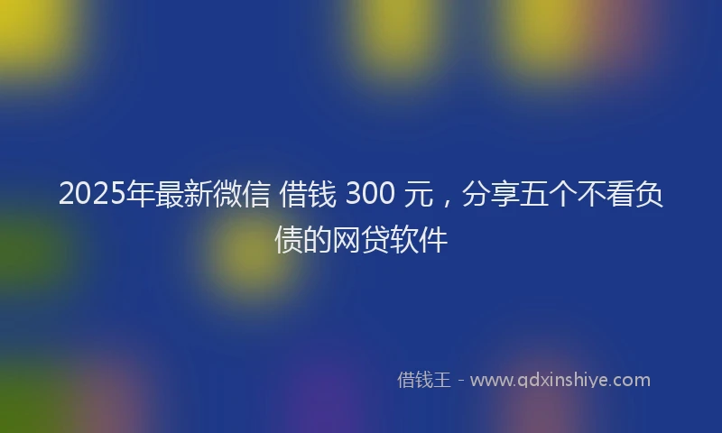 2025年最新微信 借钱 300 元，分享五个不看负债的网贷软件