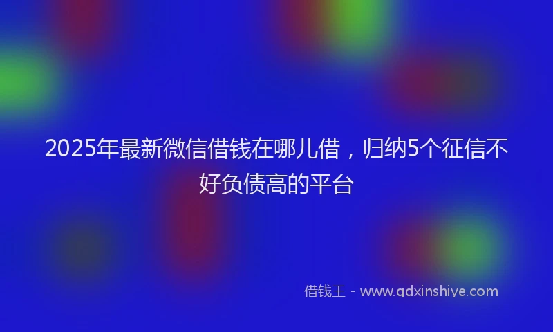 2025年最新微信借钱在哪儿借，归纳5个征信不好负债高的平台