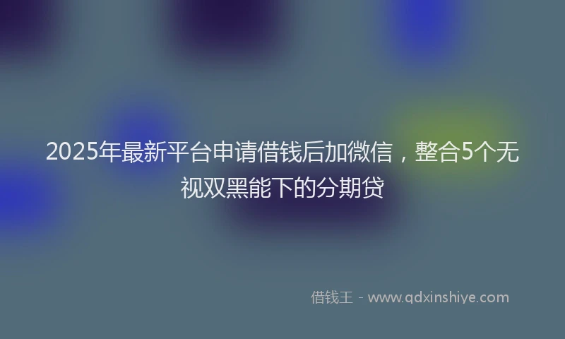 2025年最新平台申请借钱后加微信，整合5个无视双黑能下的分期贷