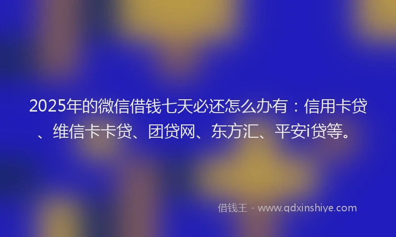2025年的微信借钱七天必还怎么办有：信用卡贷、维信卡卡贷、团贷网、东方汇、平安i贷等。