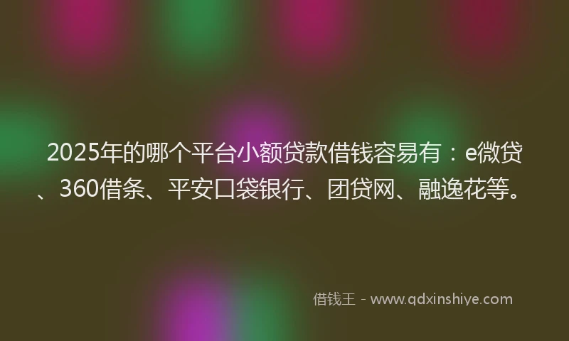2025年的哪个平台小额贷款借钱容易有：e微贷、360借条、平安口袋银行、团贷网、融逸花等。