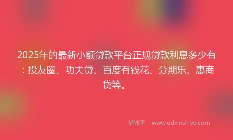 2025年的最新小额贷款平台正规贷款利息多少有：投友圈、功夫贷、百度有钱花、分期乐、惠商贷等。