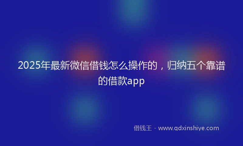 2025年最新微信借钱怎么操作的，归纳五个靠谱的借款app