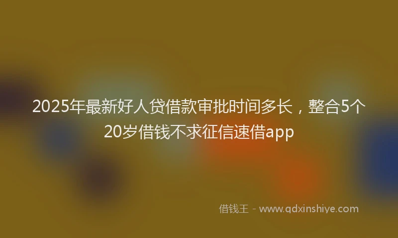 2025年最新好人贷借款审批时间多长，整合5个20岁借钱不求征信速借app