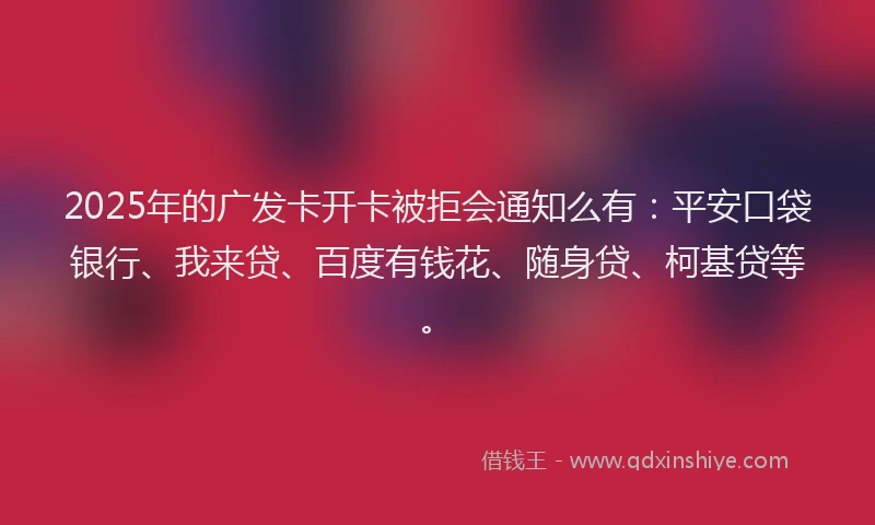 2025年的广发卡开卡被拒会通知么有：平安口袋银行、我来贷、百度有钱花、随身贷、柯基贷等。