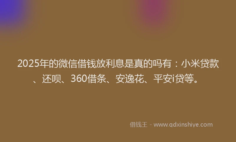 2025年的微信借钱放利息是真的吗有：小米贷款、还呗、360借条、安逸花、平安i贷等。