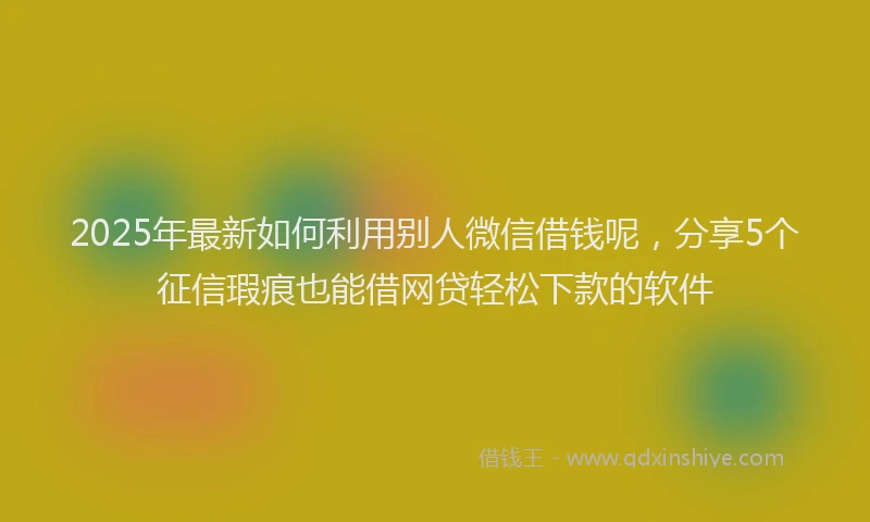 2025年最新如何利用别人微信借钱呢，分享5个征信瑕疵也能借网贷轻松下款的软件