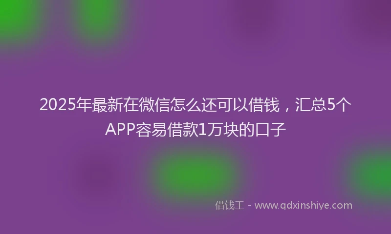 2025年最新在微信怎么还可以借钱，汇总5个APP容易借款1万块的口子