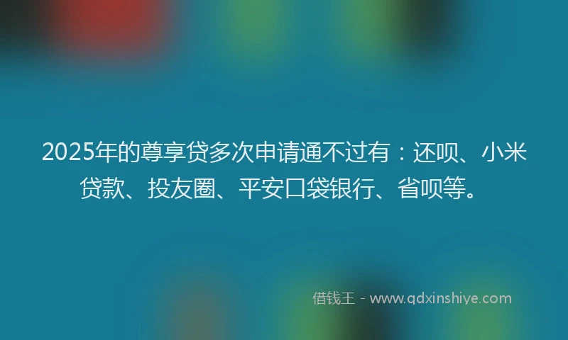 2025年的尊享贷多次申请通不过有：还呗、小米贷款、投友圈、平安口袋银行、省呗等。