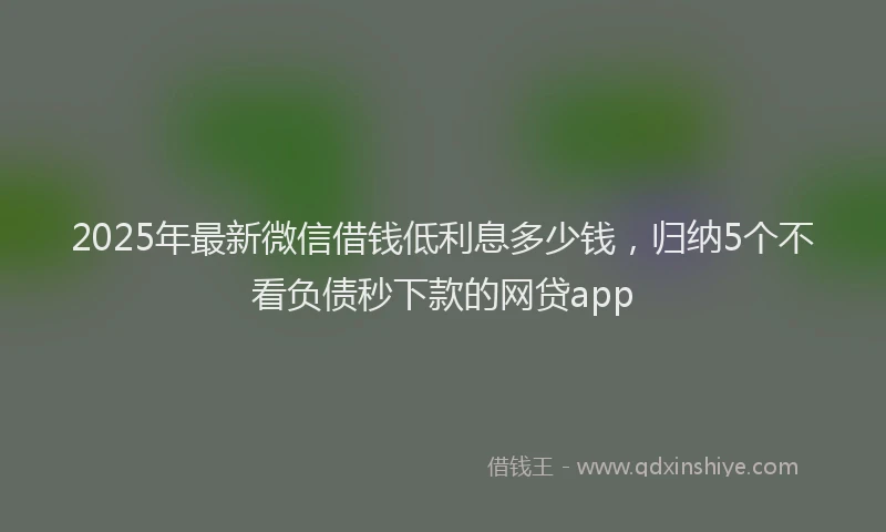 2025年最新微信借钱低利息多少钱，归纳5个不看负债秒下款的网贷app