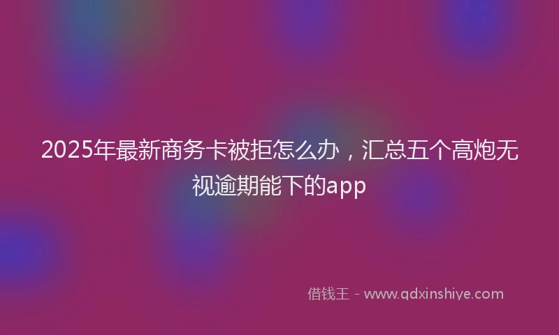 2025年最新商务卡被拒怎么办，汇总五个高炮无视逾期能下的app