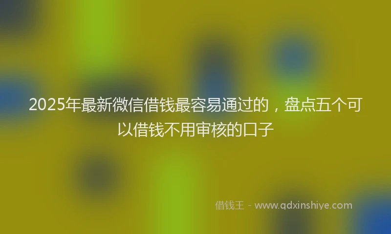 2025年最新微信借钱最容易通过的，盘点五个可以借钱不用审核的口子
