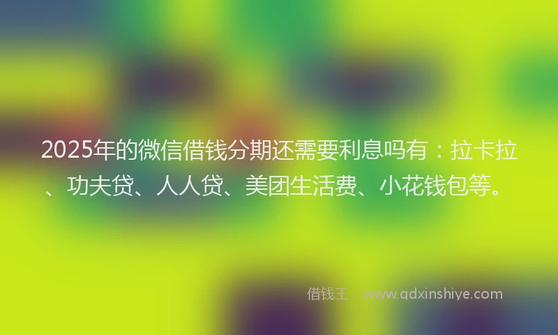 2025年的微信借钱分期还需要利息吗有：拉卡拉、功夫贷、人人贷、美团生活费、小花钱包等。