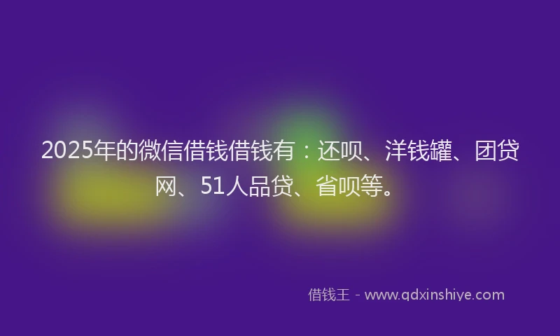 2025年的微信借钱借钱有：还呗、洋钱罐、团贷网、51人品贷、省呗等。
