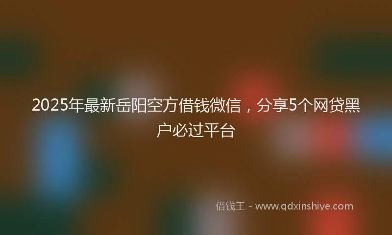 2025年最新岳阳空方借钱微信，分享5个网贷黑户必过平台