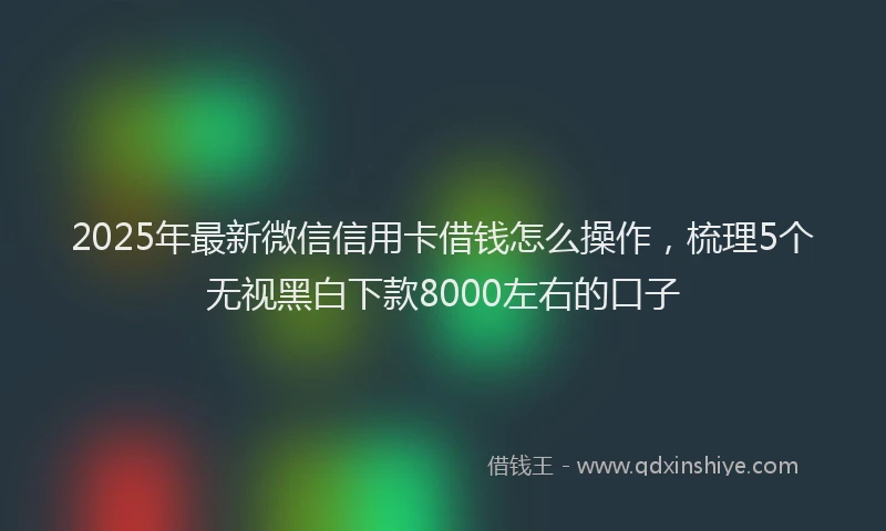 2025年最新微信信用卡借钱怎么操作，梳理5个无视黑白下款8000左右的口子