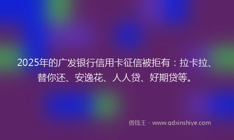 2025年的广发银行信用卡征信被拒有：拉卡拉、替你还、安逸花、人人贷、好期贷等。