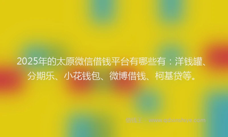 2025年的太原微信借钱平台有哪些有：洋钱罐、分期乐、小花钱包、微博借钱、柯基贷等。