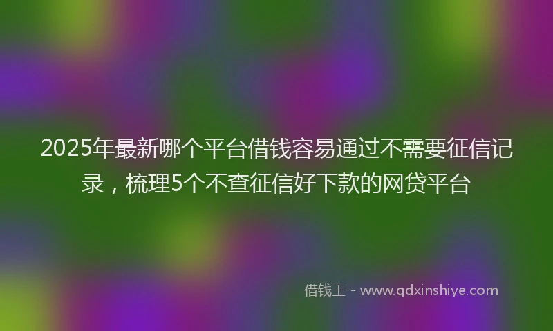 2025年最新哪个平台借钱容易通过不需要征信记录，梳理5个不查征信好下款的网贷平台