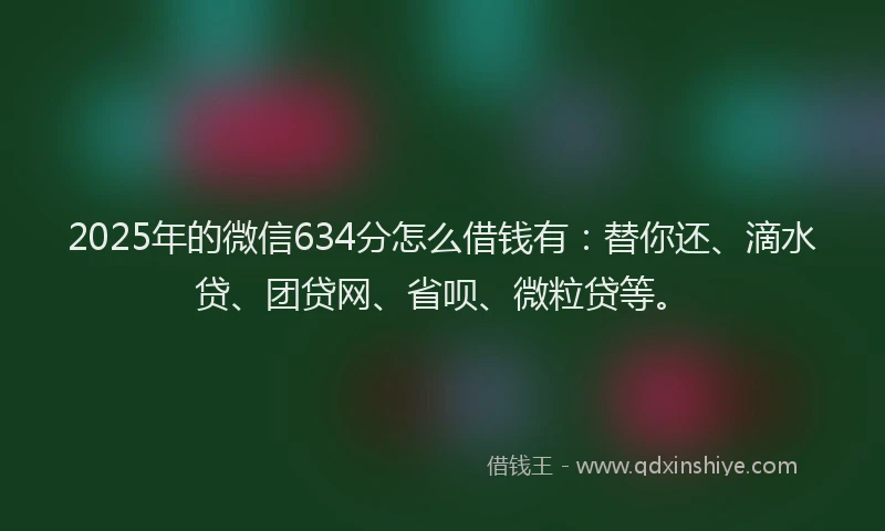 2025年的微信634分怎么借钱有：替你还、滴水贷、团贷网、省呗、微粒贷等。