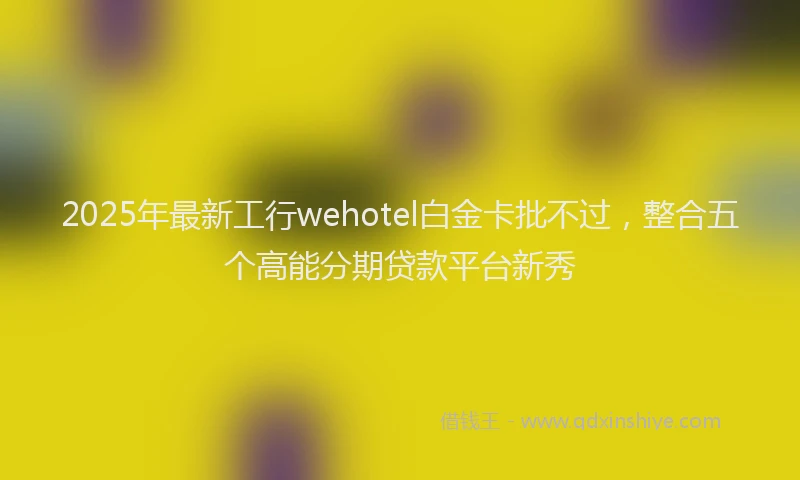 2025年最新工行wehotel白金卡批不过，整合五个高能分期贷款平台新秀