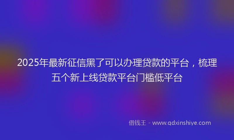 2025年最新征信黑了可以办理贷款的平台，梳理五个新上线贷款平台门槛低平台