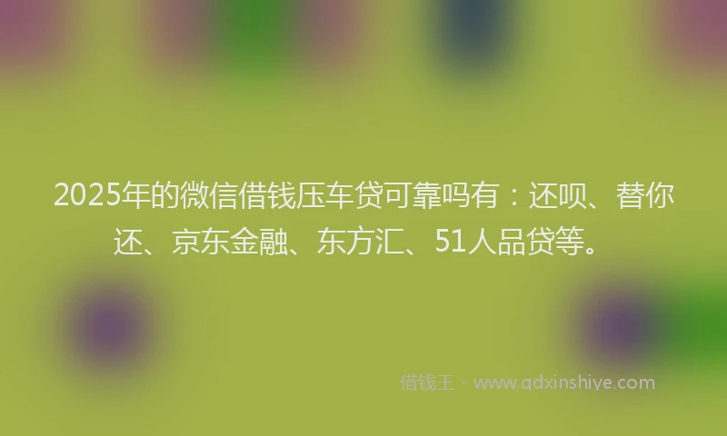 2025年的微信借钱压车贷可靠吗有：还呗、替你还、京东金融、东方汇、51人品贷等。