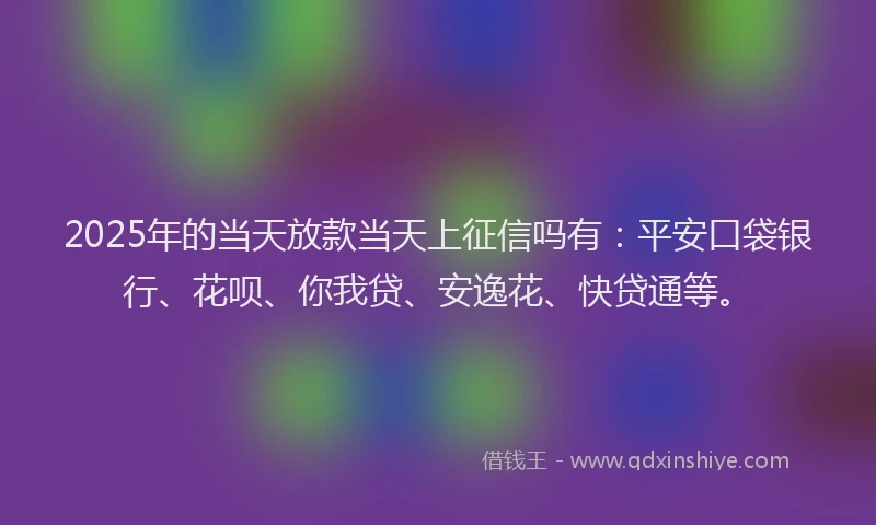 2025年的当天放款当天上征信吗有：平安口袋银行、花呗、你我贷、安逸花、快贷通等。