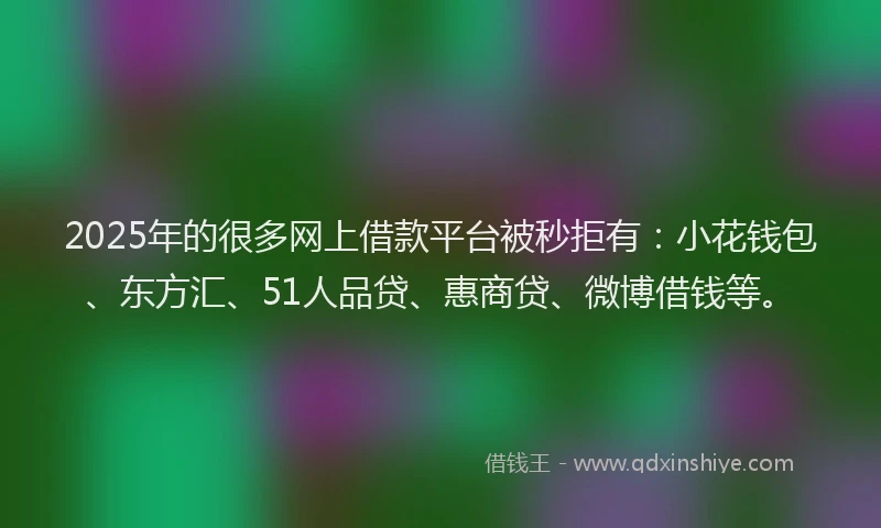 2025年的很多网上借款平台被秒拒有：小花钱包、东方汇、51人品贷、惠商贷、微博借钱等。