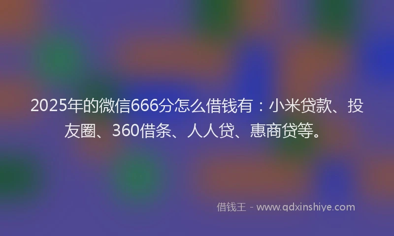 2025年的微信666分怎么借钱有：小米贷款、投友圈、360借条、人人贷、惠商贷等。