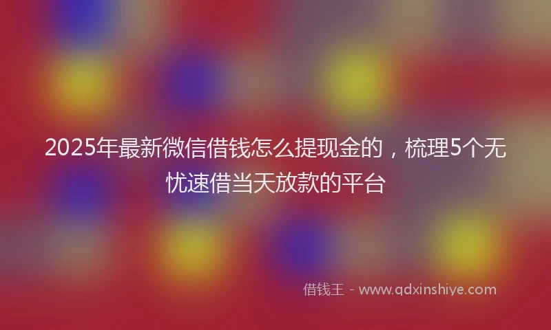 2025年最新微信借钱怎么提现金的，梳理5个无忧速借当天放款的平台