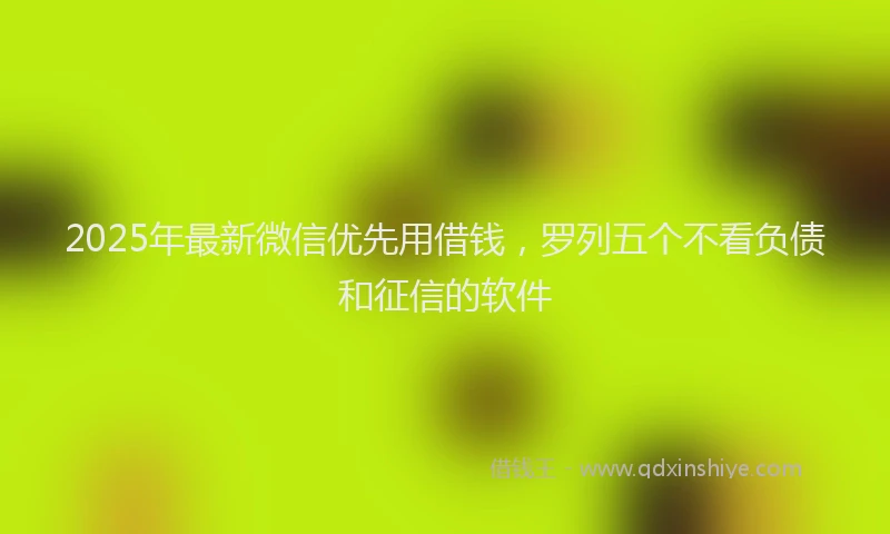 2025年最新微信优先用借钱，罗列五个不看负债和征信的软件