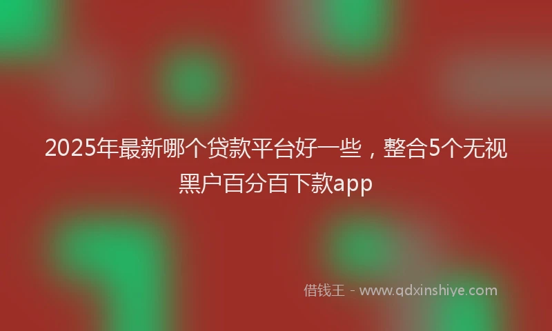 2025年最新哪个贷款平台好一些，整合5个无视黑户百分百下款app