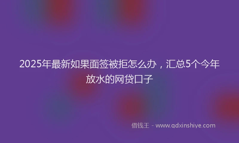 2025年最新如果面签被拒怎么办，汇总5个今年放水的网贷口子