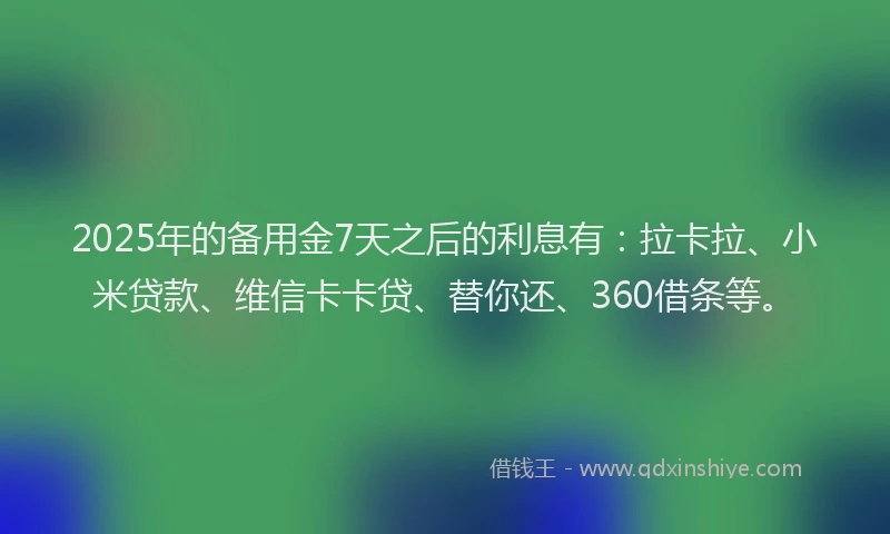 2025年的备用金7天之后的利息有：拉卡拉、小米贷款、维信卡卡贷、替你还、360借条等。