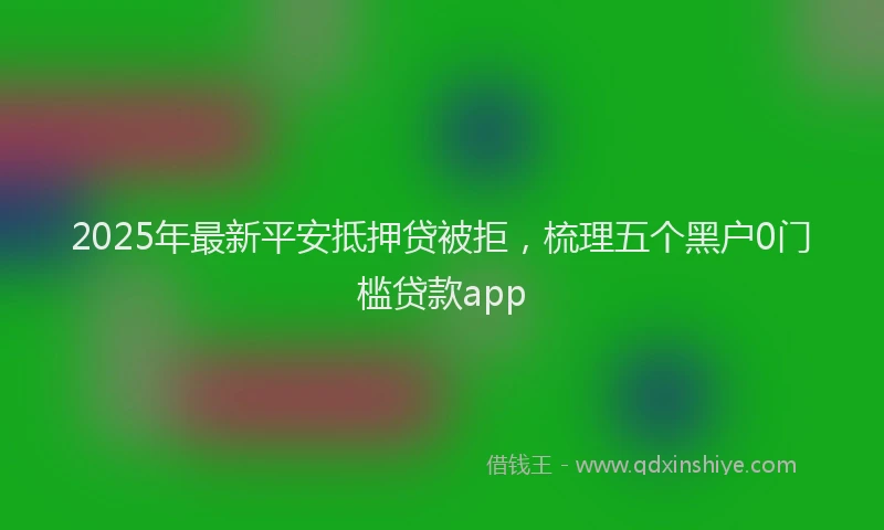 2025年最新平安抵押贷被拒，梳理五个黑户0门槛贷款app