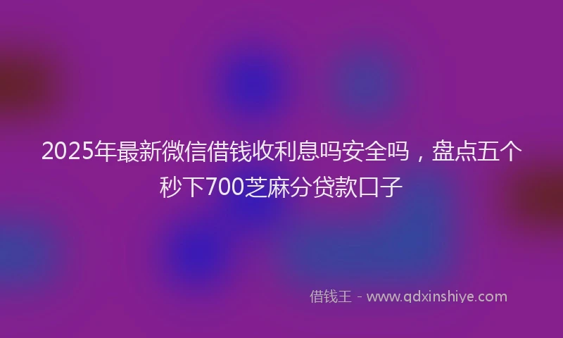 2025年最新微信借钱收利息吗安全吗，盘点五个秒下700芝麻分贷款口子