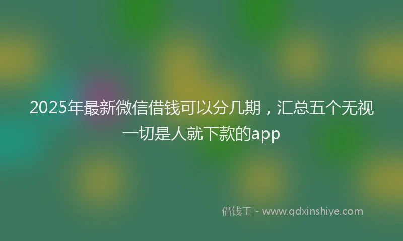 2025年最新微信借钱可以分几期，汇总五个无视一切是人就下款的app