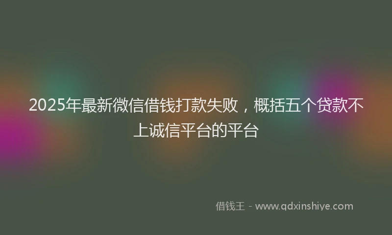 2025年最新微信借钱打款失败，概括五个贷款不上诚信平台的平台