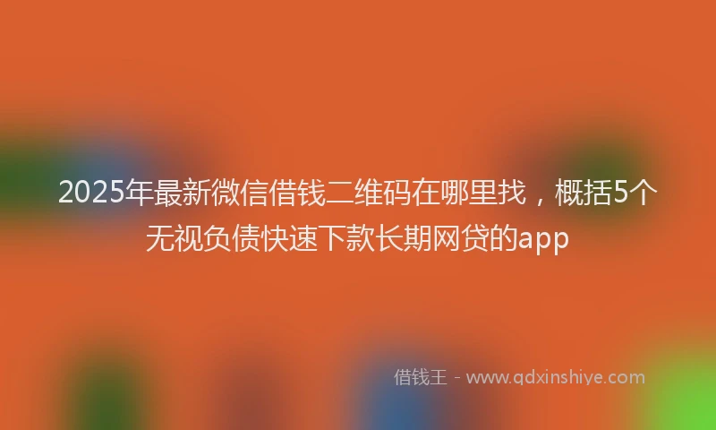 2025年最新微信借钱二维码在哪里找，概括5个无视负债快速下款长期网贷的app
